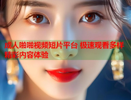 成人啪啪视频短片平台 极速观看多样精彩内容体验