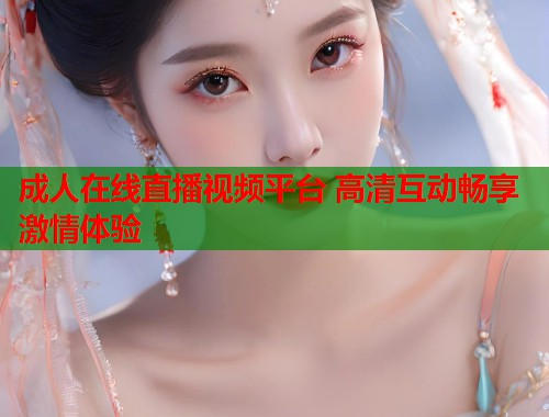 成人在线直播视频平台 高清互动畅享激情体验