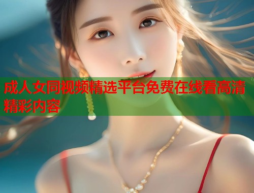 成人女同视频精选平台免费在线看高清精彩内容