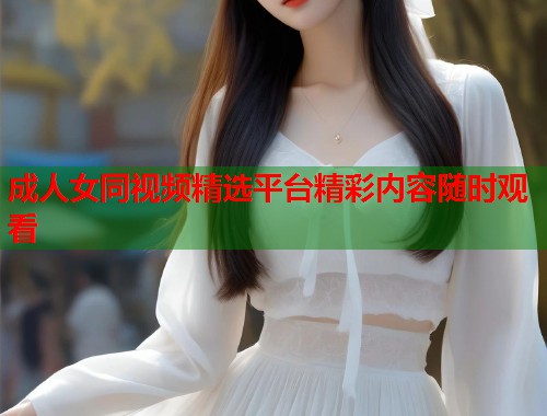 成人女同视频精选平台精彩内容随时观看