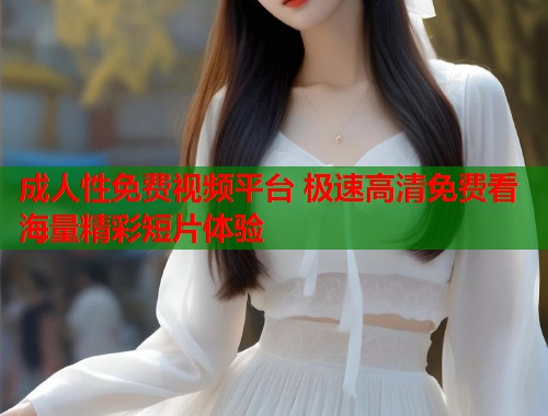 成人性免费视频平台 极速高清免费看海量精彩短片体验