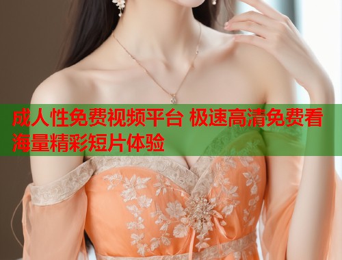 成人性免费视频平台 极速高清免费看海量精彩短片体验