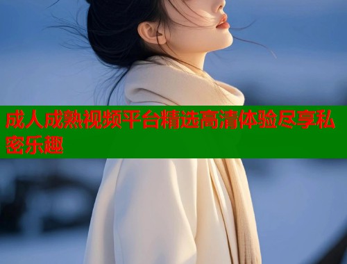 成人成熟视频平台精选高清体验尽享私密乐趣