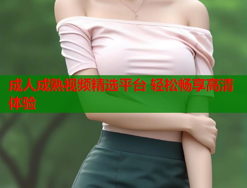 成人成熟视频精选平台 轻松畅享高清体验