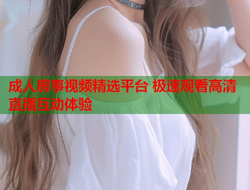 成人房事视频精选平台 极速观看高清直播互动体验