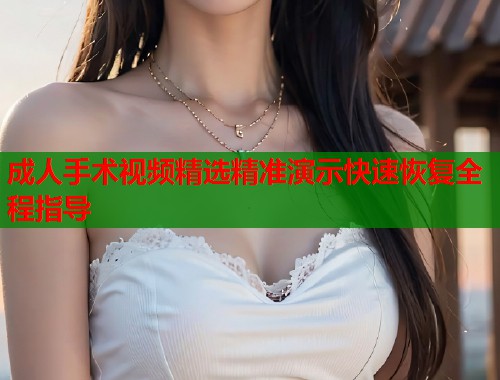成人手术视频精选精准演示快速恢复全程指导