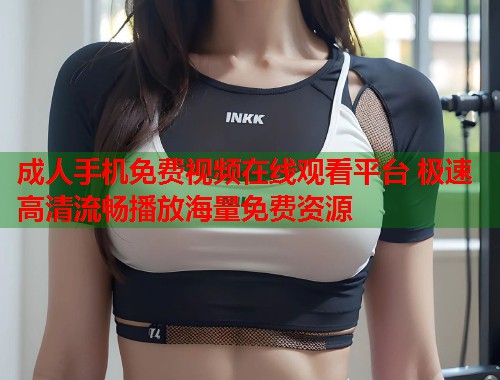 成人手机免费视频在线观看平台 极速高清流畅播放海量免费资源