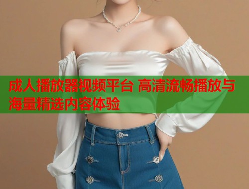 成人播放器视频平台 高清流畅播放与海量精选内容体验