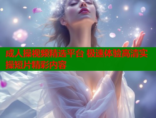 成人操视频精选平台 极速体验高清实操短片精彩内容