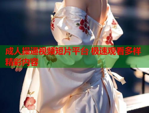 成人操逼视频短片平台 极速观看多样精彩内容