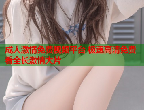 成人激情免费视频平台 极速高清免费看全长激情大片