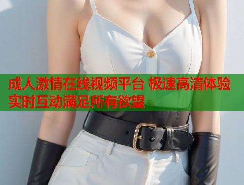 成人激情在线视频平台 极速高清体验实时互动满足所有欲望