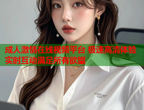成人激情在线视频平台 极速高清体验实时互动满足所有欲望