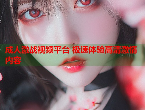 成人激战视频平台 极速体验高清激情内容