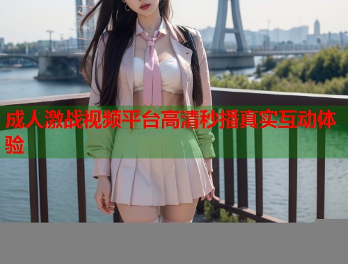 成人激战视频平台高清秒播真实互动体验