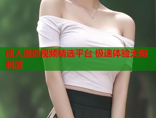 成人激烈视频精选平台 极速体验无限刺激