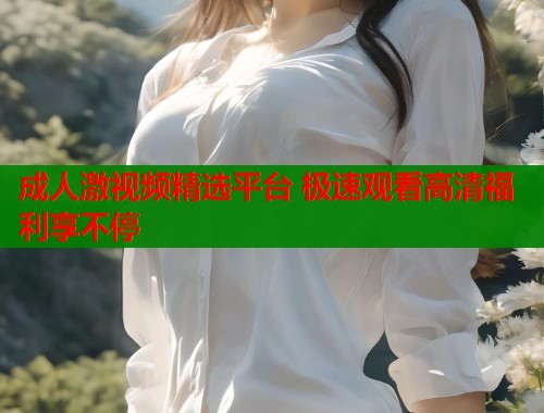 成人激视频精选平台 极速观看高清福利享不停