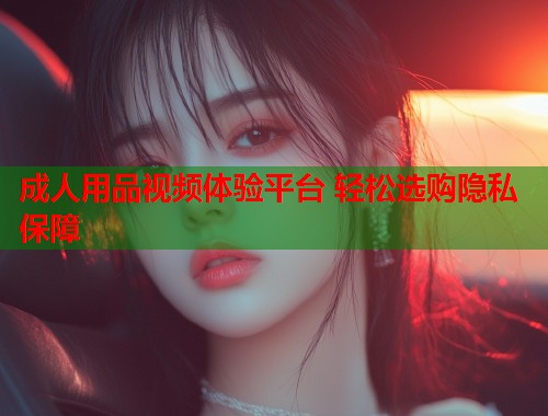 成人用品视频体验平台 轻松选购隐私保障