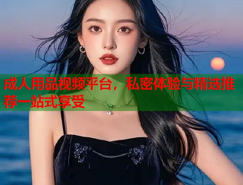 成人用品视频平台，私密体验与精选推荐一站式享受