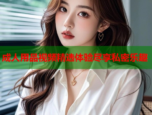 成人用品视频精选体验尽享私密乐趣