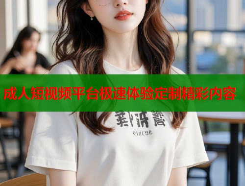 成人短视频平台极速体验定制精彩内容