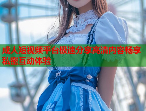 成人短视频平台极速分享高清内容畅享私密互动体验