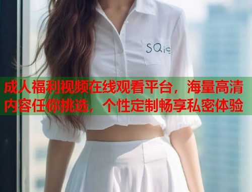 成人福利视频在线观看平台，海量高清内容任你挑选，个性定制畅享私密体验