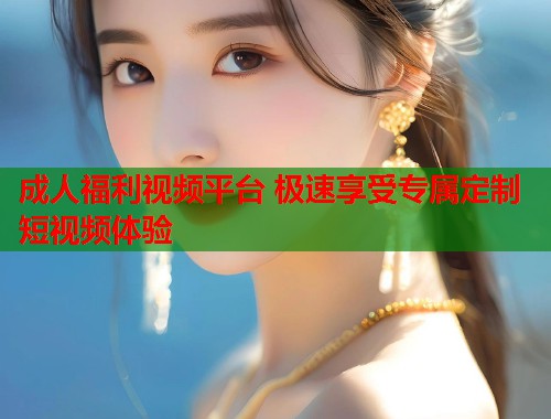 成人福利视频平台 极速享受专属定制短视频体验
