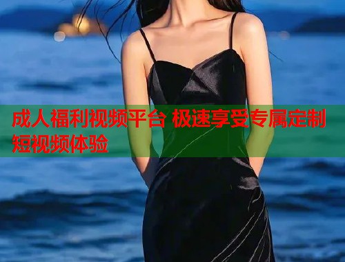 成人福利视频平台 极速享受专属定制短视频体验