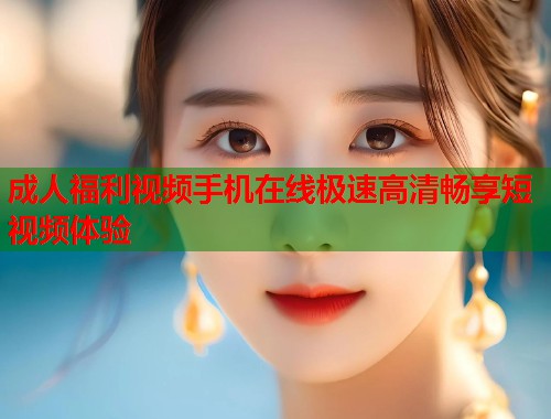 成人福利视频手机在线极速高清畅享短视频体验