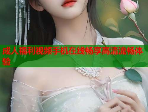 成人福利视频手机在线畅享高清流畅体验