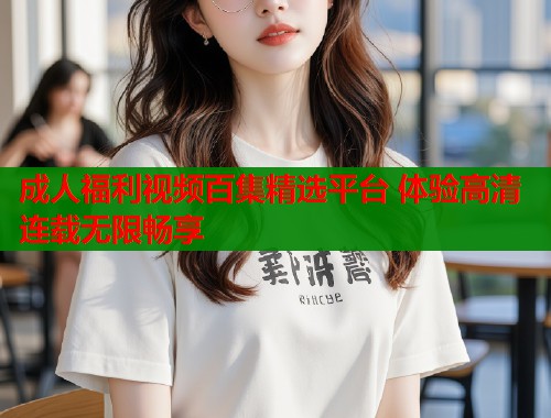 成人福利视频百集精选平台 体验高清连载无限畅享
