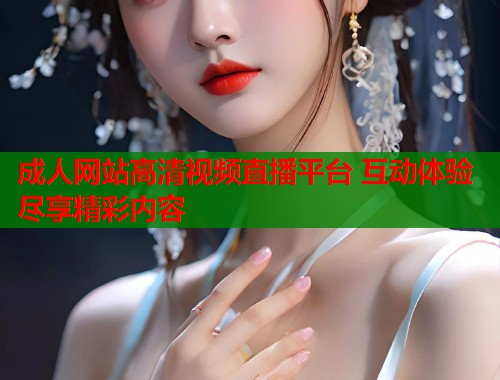 成人网站高清视频直播平台 互动体验尽享精彩内容