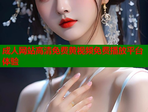 成人网站高清免费黄视频免费播放平台体验