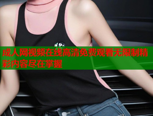 成人网视频在线高清免费观看无限制精彩内容尽在掌握