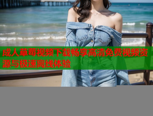 成人草莓视频下载畅享高清免费视频资源与极速离线体验