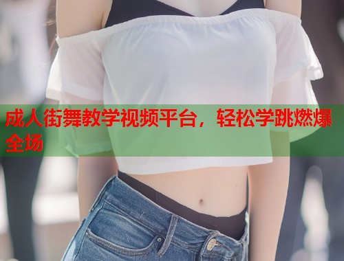 成人街舞教学视频平台，轻松学跳燃爆全场