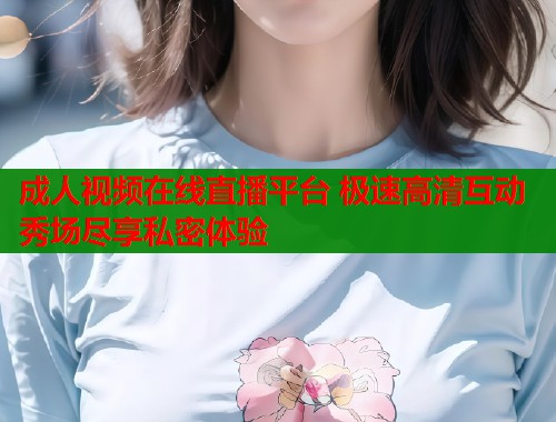 成人视频在线直播平台 极速高清互动秀场尽享私密体验