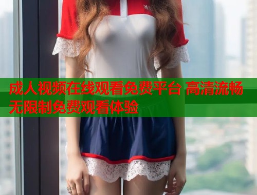 成人视频在线观看免费平台 高清流畅无限制免费观看体验