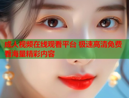 成人视频在线观看平台 极速高清免费看海量精彩内容