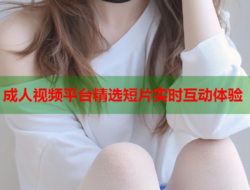 成人视频平台精选短片实时互动体验