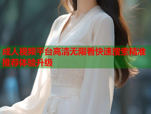 成人视频平台高清无限看快速搜索精准推荐体验升级