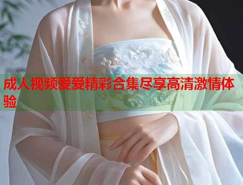 成人视频爱爱精彩合集尽享高清激情体验