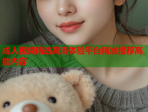 成人视频精选高清体验平台精准推荐高能内容