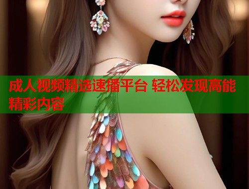 成人视频精选速播平台 轻松发现高能精彩内容