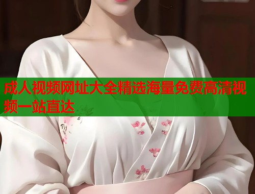 成人视频网址大全精选海量免费高清视频一站直达