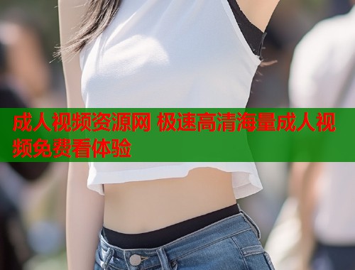 成人视频资源网 极速高清海量成人视频免费看体验