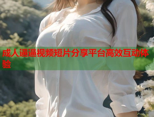成人逼逼视频短片分享平台高效互动体验