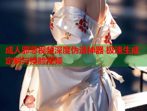 成人邪恶视频深度伪造神器 极速生成定制与换脸视频