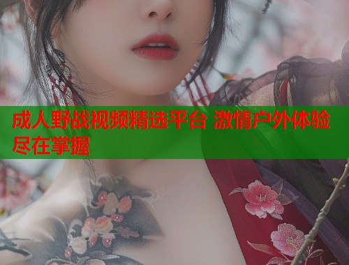 成人野战视频精选平台 激情户外体验尽在掌握